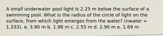 A small underwater pool light is 2.25 m below the surface of a swimming pool. What is the radius of the circle of light on the surface, from which light emerges from the water? (nwater = 1.333). a. 3.90 m b. 1.98 m c. 2.55 m d. 2.90 m e. 1.69 m