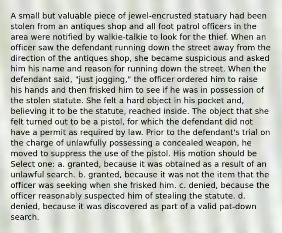 A small but valuable piece of jewel-encrusted statuary had been stolen from an antiques shop and all foot patrol officers in the area were notified by walkie-talkie to look for the thief. When an officer saw the defendant running down the street away from the direction of the antiques shop, she became suspicious and asked him his name and reason for running down the street. When the defendant said, "just jogging," the officer ordered him to raise his hands and then frisked him to see if he was in possession of the stolen statute. She felt a hard object in his pocket and, believing it to be the statute, reached inside. The object that she felt turned out to be a pistol, for which the defendant did not have a permit as required by law. Prior to the defendant's trial on the charge of unlawfully possessing a concealed weapon, he moved to suppress the use of the pistol. His motion should be Select one: a. granted, because it was obtained as a result of an unlawful search. b. granted, because it was not the item that the officer was seeking when she frisked him. c. denied, because the officer reasonably suspected him of stealing the statute. d. denied, because it was discovered as part of a valid pat-down search.