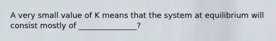 A very small value of K means that the system at equilibrium will consist mostly of _______________?