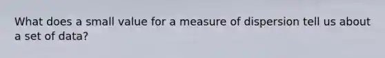 What does a small value for a measure of dispersion tell us about a set of data?