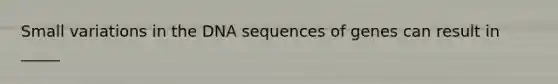 Small variations in the DNA sequences of genes can result in _____