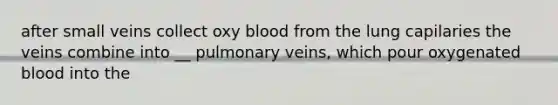 after small veins collect oxy blood from the lung capilaries the veins combine into __ pulmonary veins, which pour oxygenated blood into the