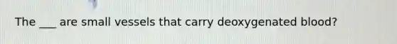 The ___ are small vessels that carry deoxygenated blood?