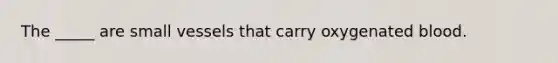The _____ are small vessels that carry oxygenated blood.