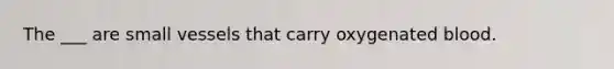 The ___ are small vessels that carry oxygenated blood.