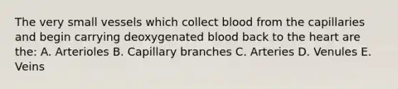 The very small vessels which collect blood from the capillaries and begin carrying deoxygenated blood back to the heart are the: A. Arterioles B. Capillary branches C. Arteries D. Venules E. Veins