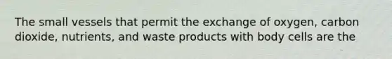 The small vessels that permit the exchange of oxygen, carbon dioxide, nutrients, and waste products with body cells are the