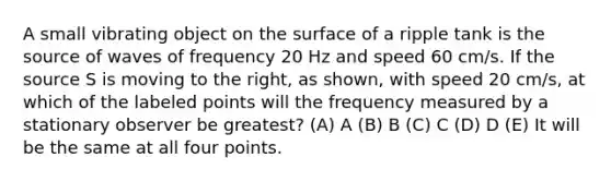 A small vibrating object on the surface of a ripple tank is the source of waves of frequency 20 Hz and speed 60 cm/s. If the source S is moving to the right, as shown, with speed 20 cm/s, at which of the labeled points will the frequency measured by a stationary observer be greatest? (A) A (B) B (C) C (D) D (E) It will be the same at all four points.