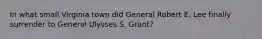 In what small Virginia town did General Robert E. Lee finally surrender to General Ulysses S. Grant?