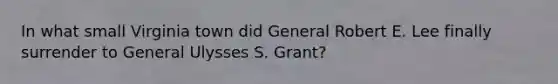 In what small Virginia town did General Robert E. Lee finally surrender to General Ulysses S. Grant?