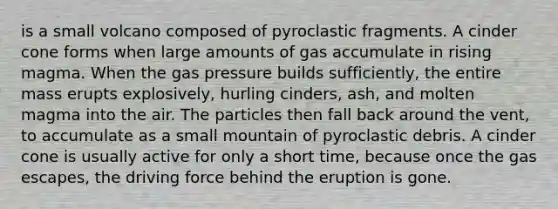 is a small volcano composed of pyroclastic fragments. A cinder cone forms when large amounts of gas accumulate in rising magma. When the gas pressure builds sufficiently, the entire mass erupts explosively, hurling cinders, ash, and molten magma into the air. The particles then fall back around the vent, to accumulate as a small mountain of pyroclastic debris. A cinder cone is usually active for only a short time, because once the gas escapes, the driving force behind the eruption is gone.