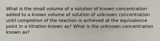 What is the small volume of a solution of known concentration added to a known volume of solution of unknown concentration until completion of the reaction is achieved at the equivalence point in a titration known as? What is the unknown concentration known as?