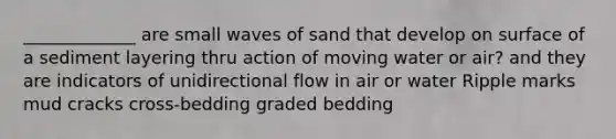 _____________ are small waves of sand that develop on surface of a sediment layering thru action of moving water or air? and they are indicators of unidirectional flow in air or water Ripple marks mud cracks cross-bedding graded bedding