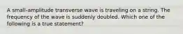 A small-amplitude transverse wave is traveling on a string. The frequency of the wave is suddenly doubled. Which one of the following is a true statement?