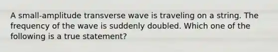 A small-amplitude transverse wave is traveling on a string. The frequency of the wave is suddenly doubled. Which one of the following is a true statement?