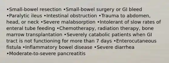 •Small-bowel resection •Small-bowel surgery or GI bleed •Paralytic ileus •Intestinal obstruction •Trauma to abdomen, head, or neck •Severe malabsorption •Intolerant of slow rates of enteral tube feeding •Chemotherapy, radiation therapy, bone marrow transplantation •Severely catabolic patients when GI tract is not functioning for more than 7 days •Enterocutaneous fistula •Inflammatory bowel disease •Severe diarrhea •Moderate-to-severe pancreatitis