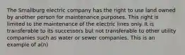 The Smallburg electric company has the right to use land owned by another person for maintenance purposes. This right is limited to the maintenance of the electric lines only. It is transferable to its successors but not transferable to other utility companies such as water or sewer companies. This is an example of a(n)