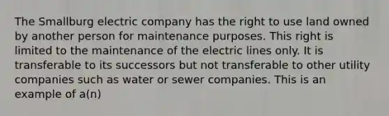 The Smallburg electric company has the right to use land owned by another person for maintenance purposes. This right is limited to the maintenance of the electric lines only. It is transferable to its successors but not transferable to other utility companies such as water or sewer companies. This is an example of a(n)