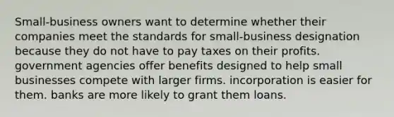 Small-business owners want to determine whether their companies meet the standards for small-business designation because they do not have to pay taxes on their profits. government agencies offer benefits designed to help small businesses compete with larger firms. incorporation is easier for them. banks are more likely to grant them loans.