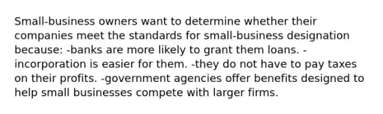 Small-business owners want to determine whether their companies meet the standards for small-business designation because: -banks are more likely to grant them loans. -incorporation is easier for them. -they do not have to pay taxes on their profits. -government agencies offer benefits designed to help small businesses compete with larger firms.