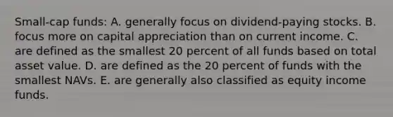 Small-cap funds: A. generally focus on dividend-paying stocks. B. focus more on capital appreciation than on current income. C. are defined as the smallest 20 percent of all funds based on total asset value. D. are defined as the 20 percent of funds with the smallest NAVs. E. are generally also classified as equity income funds.