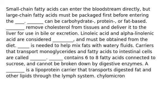 Small-chain fatty acids can enter the bloodstream directly, but large-chain fatty acids must be packaged first before entering the ____. _______ can be carbohydrate-, protein-, or fat-based. ________ remove cholesterol from tissues and deliver it to the liver for use in bile or excretion. Linoleic acid and alpha-linolenic acid are considered _________, and must be obtained from the diet. _____ is needed to help mix fats with watery fluids. Carriers that transport monoglycerides and fatty acids to intestinal cells are called _______. ______ contains 6 to 8 fatty acids connected to sucrose, and cannot be broken down by digestive enzymes. A ________ is a lipoprotein carrier that transports digested fat and other lipids through the lymph system. chylomicron