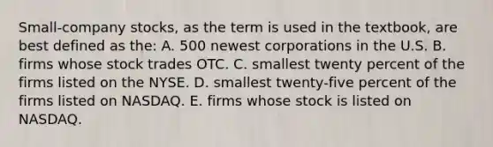 Small-company stocks, as the term is used in the textbook, are best defined as the: A. 500 newest corporations in the U.S. B. firms whose stock trades OTC. C. smallest twenty percent of the firms listed on the NYSE. D. smallest twenty-five percent of the firms listed on NASDAQ. E. firms whose stock is listed on NASDAQ.