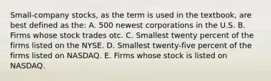 Small-company stocks, as the term is used in the textbook, are best defined as the: A. 500 newest corporations in the U.S. B. Firms whose stock trades otc. C. Smallest twenty percent of the firms listed on the NYSE. D. Smallest twenty-five percent of the firms listed on NASDAQ. E. Firms whose stock is listed on NASDAQ.