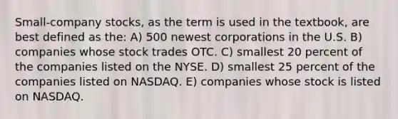 Small-company stocks, as the term is used in the textbook, are best defined as the: A) 500 newest corporations in the U.S. B) companies whose stock trades OTC. C) smallest 20 percent of the companies listed on the NYSE. D) smallest 25 percent of the companies listed on NASDAQ. E) companies whose stock is listed on NASDAQ.