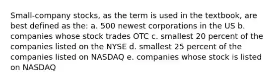 Small-company stocks, as the term is used in the textbook, are best defined as the: a. 500 newest corporations in the US b. companies whose stock trades OTC c. smallest 20 percent of the companies listed on the NYSE d. smallest 25 percent of the companies listed on NASDAQ e. companies whose stock is listed on NASDAQ