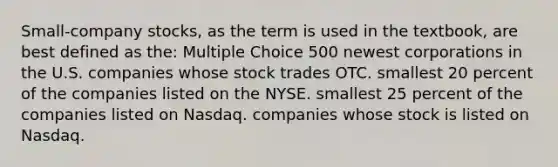 Small-company stocks, as the term is used in the textbook, are best defined as the: Multiple Choice 500 newest corporations in the U.S. companies whose stock trades OTC. smallest 20 percent of the companies listed on the NYSE. smallest 25 percent of the companies listed on Nasdaq. companies whose stock is listed on Nasdaq.