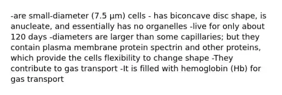 -are small-diameter (7.5 μm) cells - has biconcave disc shape, is anucleate, and essentially has no organelles -live for only about 120 days -diameters are larger than some capillaries; but they contain plasma membrane protein spectrin and other proteins, which provide the cells flexibility to change shape -They contribute to gas transport -It is filled with hemoglobin (Hb) for gas transport