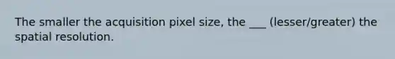 The smaller the acquisition pixel size, the ___ (lesser/greater) the spatial resolution.