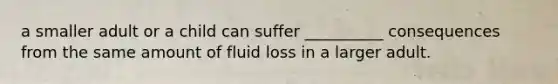 a smaller adult or a child can suffer __________ consequences from the same amount of fluid loss in a larger adult.