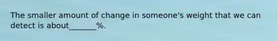 The smaller amount of change in someone's weight that we can detect is about_______%.