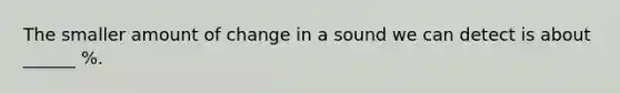 The smaller amount of change in a sound we can detect is about ______ %.