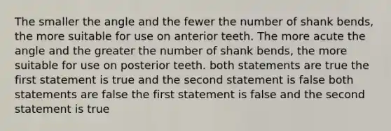 The smaller the angle and the fewer the number of shank bends, the more suitable for use on anterior teeth. The more acute the angle and the greater the number of shank bends, the more suitable for use on posterior teeth. both statements are true the first statement is true and the second statement is false both statements are false the first statement is false and the second statement is true