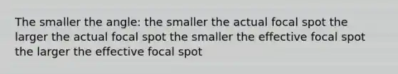 The smaller the angle: the smaller the actual focal spot the larger the actual focal spot the smaller the effective focal spot the larger the effective focal spot