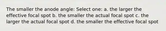 The smaller the anode angle: Select one: a. the larger the effective focal spot b. the smaller the actual focal spot c. the larger the actual focal spot d. the smaller the effective focal spot