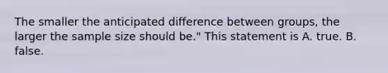 The smaller the anticipated difference between groups, the larger the sample size should be." This statement is A. true. B. false.