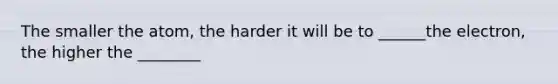 The smaller the atom, the harder it will be to ______the electron, the higher the ________