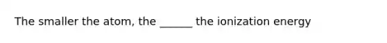 The smaller the atom, the ______ the ionization energy