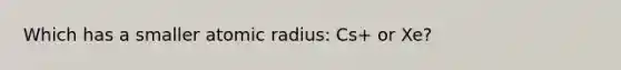 Which has a smaller atomic radius: Cs+ or Xe?