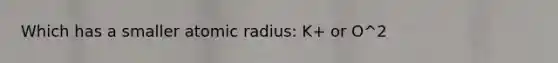 Which has a smaller atomic radius: K+ or O^2