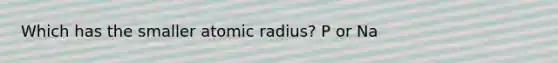 Which has the smaller atomic radius? P or Na