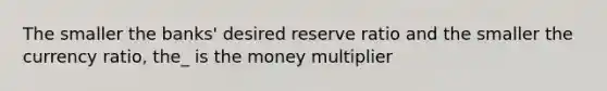 The smaller the banks' desired reserve ratio and the smaller the currency ratio, the_ is the money multiplier