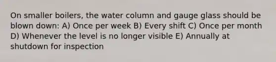 On smaller boilers, the water column and gauge glass should be blown down: A) Once per week B) Every shift C) Once per month D) Whenever the level is no longer visible E) Annually at shutdown for inspection