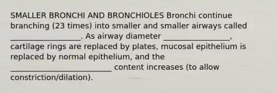 SMALLER BRONCHI AND BRONCHIOLES Bronchi continue branching (23 times) into smaller and smaller airways called __________________. As airway diameter _________________, cartilage rings are replaced by plates, mucosal epithelium is replaced by normal epithelium, and the __________________________ content increases (to allow constriction/dilation).