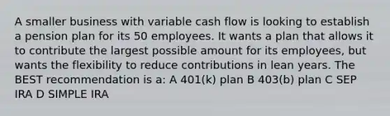 A smaller business with variable cash flow is looking to establish a pension plan for its 50 employees. It wants a plan that allows it to contribute the largest possible amount for its employees, but wants the flexibility to reduce contributions in lean years. The BEST recommendation is a: A 401(k) plan B 403(b) plan C SEP IRA D SIMPLE IRA