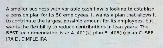 A smaller business with variable cash flow is looking to establish a pension plan for its 50 employees. It wants a plan that allows it to contribute the largest possible amount for its employees, but wants the flexibility to reduce contributions in lean years. The BEST recommendation is a: A. 401(k) plan B. 403(b) plan C. SEP IRA D. SIMPLE IRA